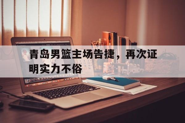 关于青岛男篮主场告捷，再次证明实力不俗的信息